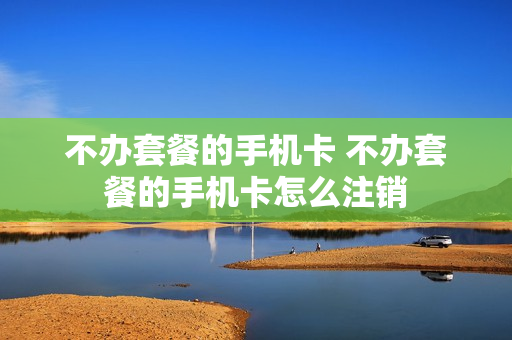 不办套餐的手机卡 不办套餐的手机卡怎么注销