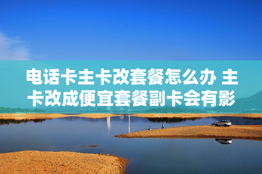 电话卡主卡改套餐怎么办 主卡改成便宜套餐副卡会有影响吗