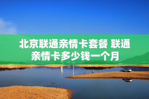 北京联通亲情卡套餐 联通亲情卡多少钱一个月