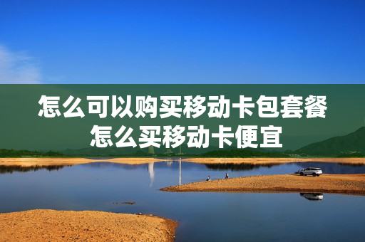 怎么可以购买移动卡包套餐 怎么买移动卡便宜
