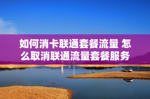 如何消卡联通套餐流量 怎么取消联通流量套餐服务