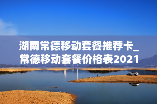 湖南常德移动套餐推荐卡_常德移动套餐价格表2021