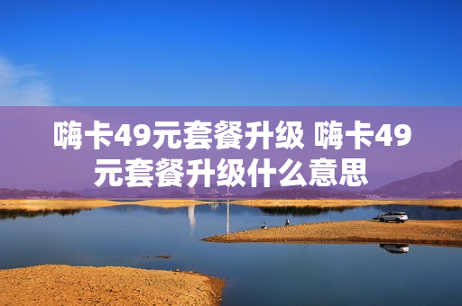 嗨卡49元套餐升级 嗨卡49元套餐升级什么意思