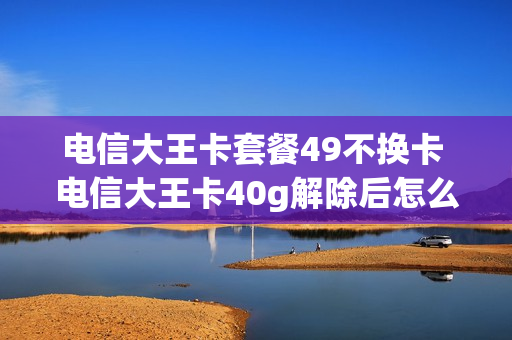电信大王卡套餐49不换卡 电信大王卡40g解除后怎么收费