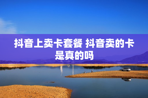 抖音上卖卡套餐 抖音卖的卡是真的吗
