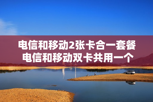 电信和移动2张卡合一套餐 电信和移动双卡共用一个手机