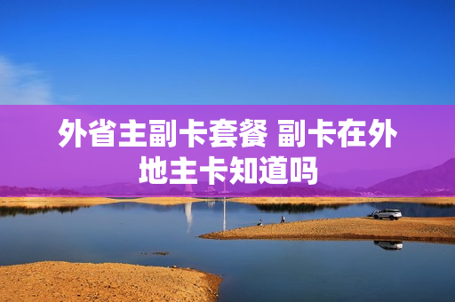 外省主副卡套餐 副卡在外地主卡知道吗