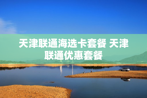 天津联通海选卡套餐 天津联通优惠套餐