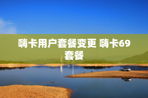 嗨卡用户套餐变更 嗨卡69套餐