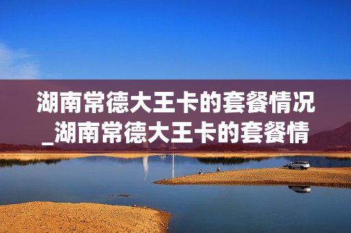湖南常德大王卡的套餐情况_湖南常德大王卡的套餐情况查询