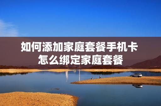 如何添加家庭套餐手机卡 怎么绑定家庭套餐