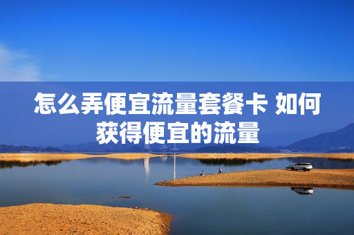 怎么弄便宜流量套餐卡 如何获得便宜的流量