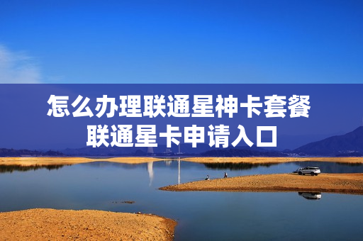 怎么办理联通星神卡套餐 联通星卡申请入口