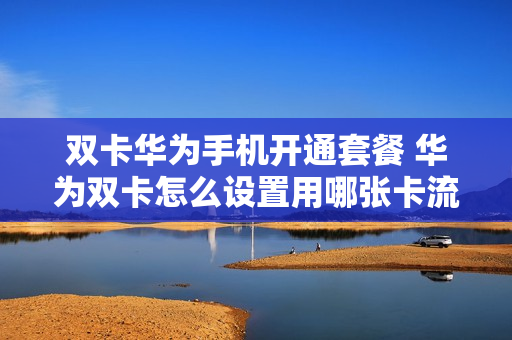 双卡华为手机开通套餐 华为双卡怎么设置用哪张卡流量