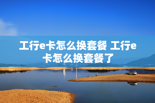 工行e卡怎么换套餐 工行e卡怎么换套餐了