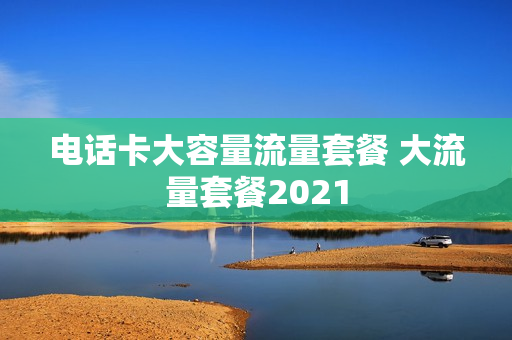 电话卡大容量流量套餐 大流量套餐2021