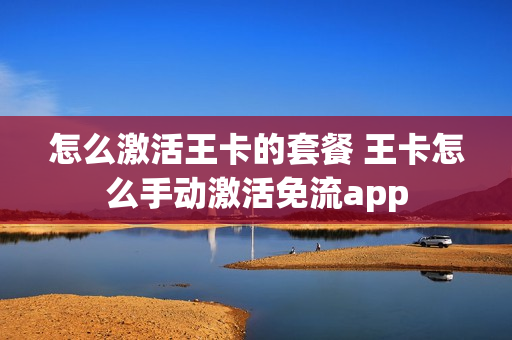 怎么激活王卡的套餐 王卡怎么手动激活免流app