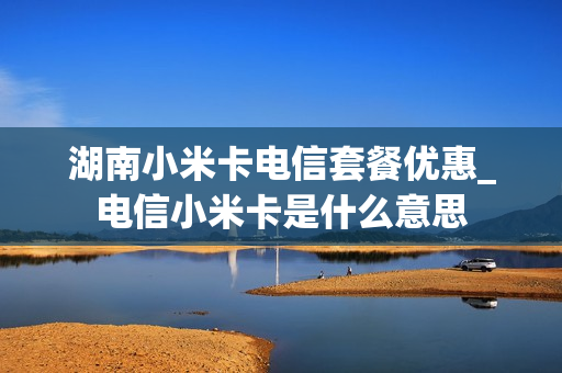 湖南小米卡电信套餐优惠_电信小米卡是什么意思
