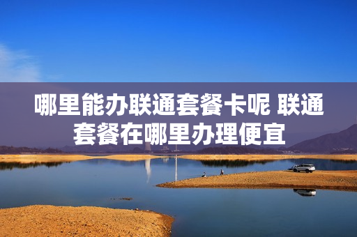 哪里能办联通套餐卡呢 联通套餐在哪里办理便宜