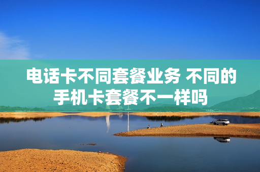 电话卡不同套餐业务 不同的手机卡套餐不一样吗