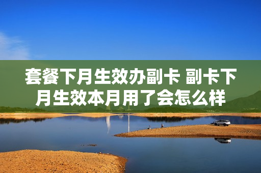 套餐下月生效办副卡 副卡下月生效本月用了会怎么样