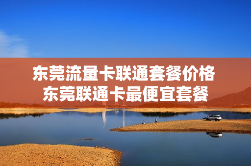东莞流量卡联通套餐价格 东莞联通卡最便宜套餐