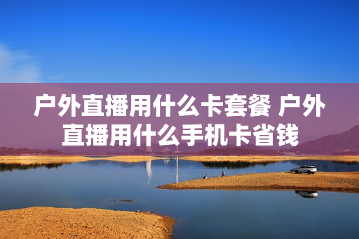 户外直播用什么卡套餐 户外直播用什么手机卡省钱