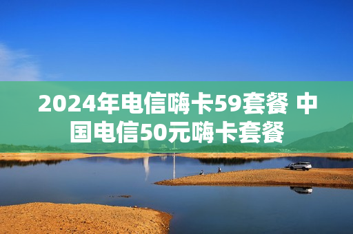 2024年电信嗨卡59套餐 中国电信50元嗨卡套餐