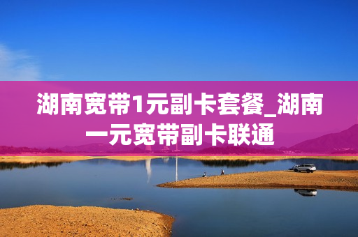 湖南宽带1元副卡套餐_湖南一元宽带副卡联通