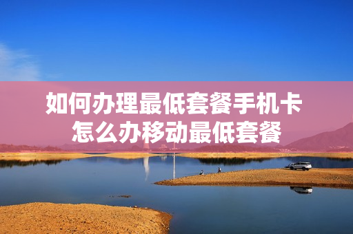 如何办理最低套餐手机卡 怎么办移动最低套餐
