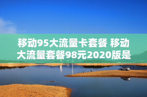 移动95大流量卡套餐 移动大流量套餐98元2020版是啥意思