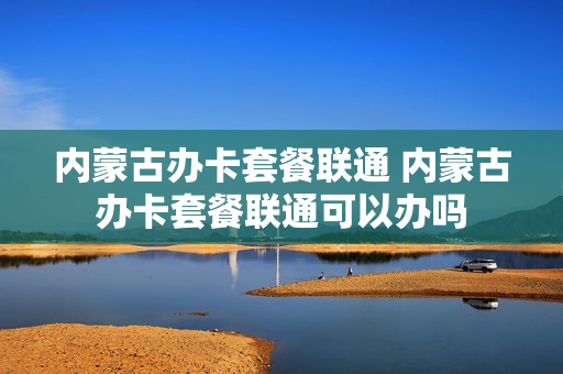 内蒙古办卡套餐联通 内蒙古办卡套餐联通可以办吗