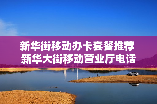新华街移动办卡套餐推荐 新华大街移动营业厅电话