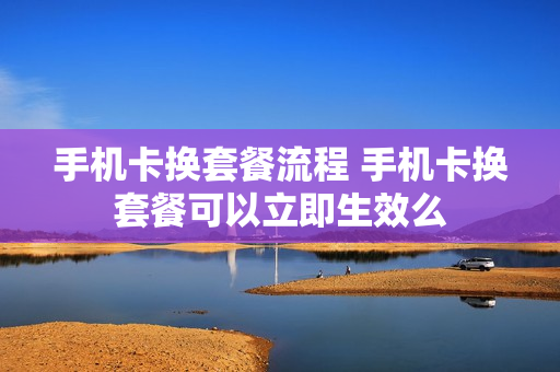 手机卡换套餐流程 手机卡换套餐可以立即生效么