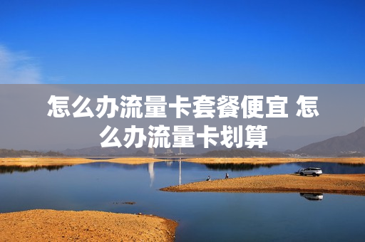怎么办流量卡套餐便宜 怎么办流量卡划算