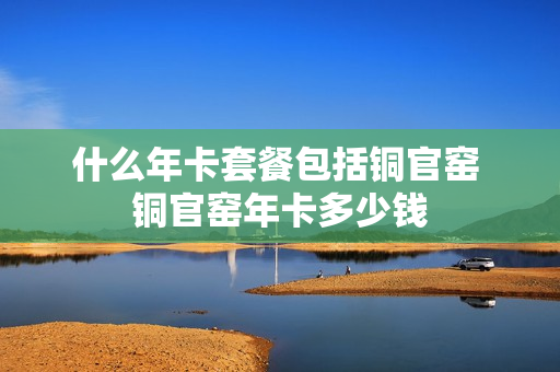 什么年卡套餐包括铜官窑 铜官窑年卡多少钱