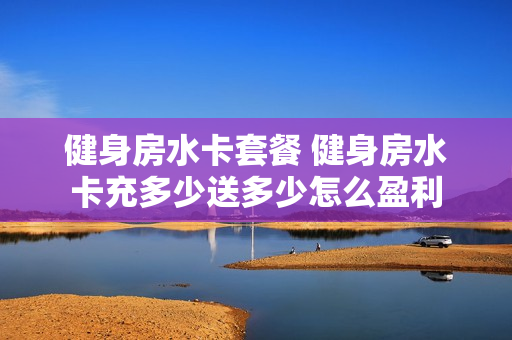 健身房水卡套餐 健身房水卡充多少送多少怎么盈利