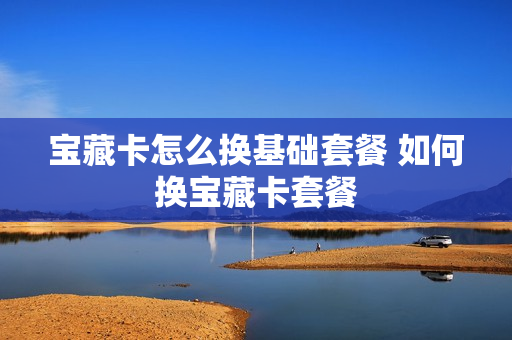 宝藏卡怎么换基础套餐 如何换宝藏卡套餐