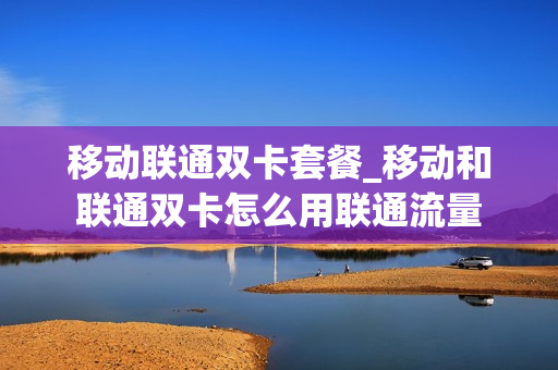 移动联通双卡套餐_移动和联通双卡怎么用联通流量