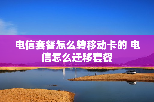 电信套餐怎么转移动卡的 电信怎么迁移套餐
