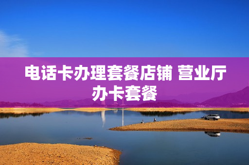 电话卡办理套餐店铺 营业厅办卡套餐