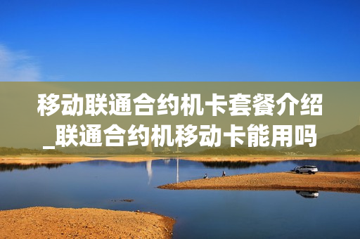 移动联通合约机卡套餐介绍_联通合约机移动卡能用吗