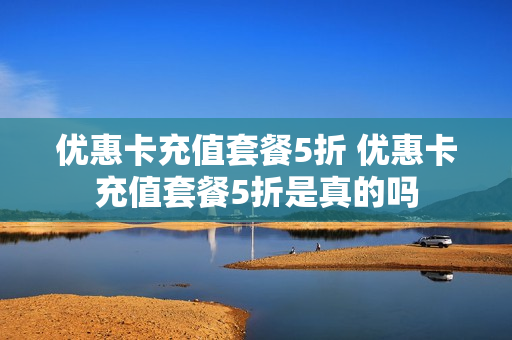 优惠卡充值套餐5折 优惠卡充值套餐5折是真的吗