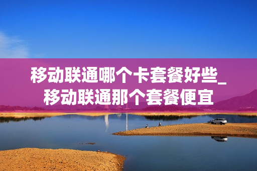 移动联通哪个卡套餐好些_移动联通那个套餐便宜