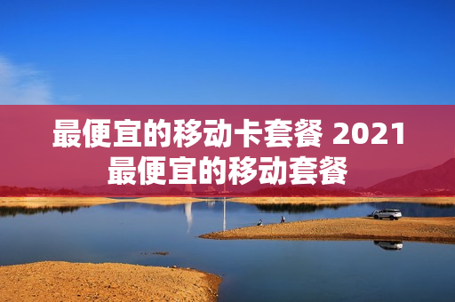 最便宜的移动卡套餐 2021最便宜的移动套餐