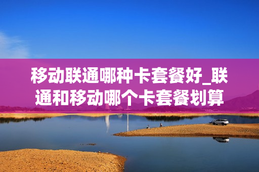 移动联通哪种卡套餐好_联通和移动哪个卡套餐划算