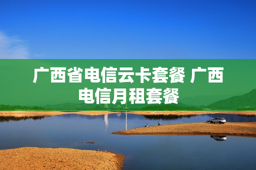 广西省电信云卡套餐 广西电信月租套餐