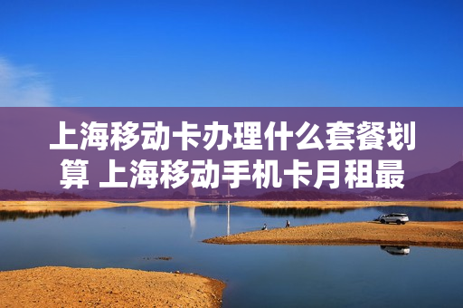 上海移动卡办理什么套餐划算 上海移动手机卡月租最便宜的套餐介绍