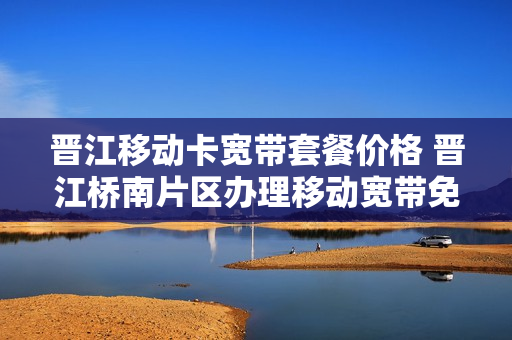 晋江移动卡宽带套餐价格 晋江桥南片区办理移动宽带免费使用