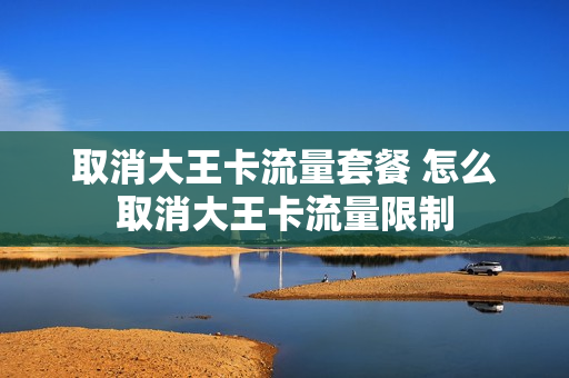 取消大王卡流量套餐 怎么取消大王卡流量限制
